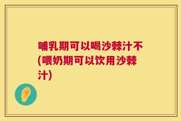 哺乳期可以喝沙棘汁不(喂奶期可以饮用沙棘汁)