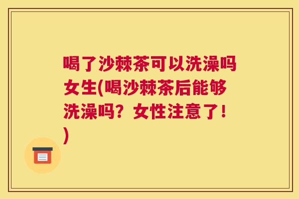 喝了沙棘茶可以洗澡吗女生(喝沙棘茶后能够洗澡吗？女性注意了！)
