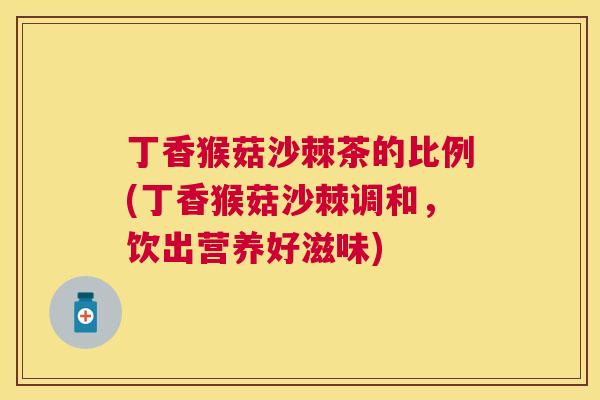 丁香猴菇沙棘茶的比例(丁香猴菇沙棘调和，饮出营养好滋味)