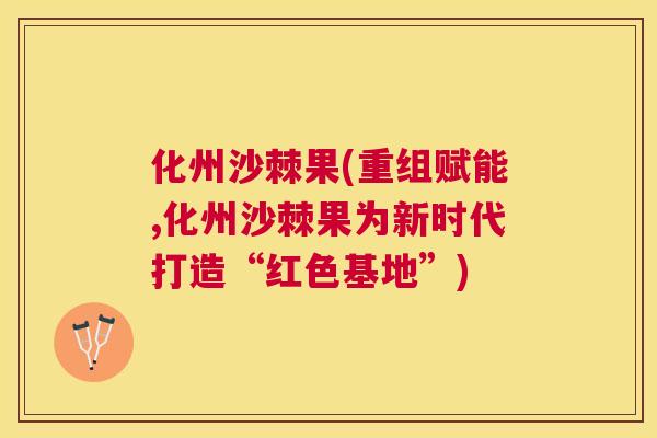 化州沙棘果(重组赋能,化州沙棘果为新时代打造“红色基地”)