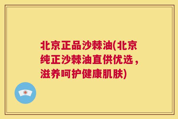 北京正品沙棘油(北京纯正沙棘油直供优选，滋养呵护健康肌肤)