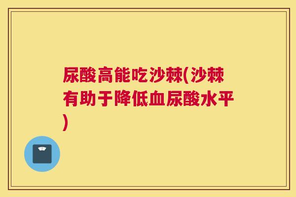 尿酸高能吃沙棘(沙棘有助于降低血尿酸水平)