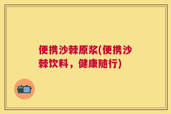 便携沙棘原浆(便携沙棘饮料，健康随行)