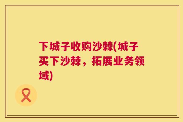 下城子收购沙棘(城子买下沙棘，拓展业务领域)
