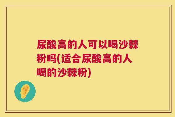 尿酸高的人可以喝沙棘粉吗(适合尿酸高的人喝的沙棘粉)