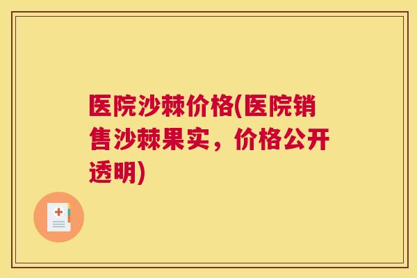 医院沙棘价格(医院销售沙棘果实，价格公开透明)