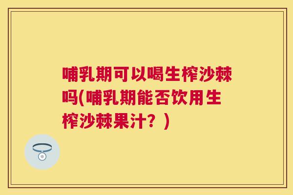 哺乳期可以喝生榨沙棘吗(哺乳期能否饮用生榨沙棘果汁？)