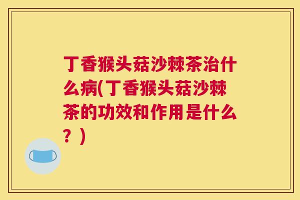 丁香猴头菇沙棘茶治什么病(丁香猴头菇沙棘茶的功效和作用是什么？)