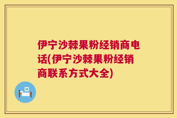 伊宁沙棘果粉经销商电话(伊宁沙棘果粉经销商联系方式大全)