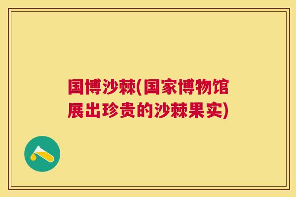 国博沙棘(国家博物馆展出珍贵的沙棘果实)