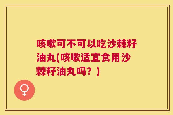 咳嗽可不可以吃沙棘籽油丸(咳嗽适宜食用沙棘籽油丸吗？)