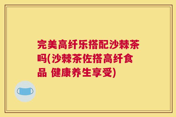 完美高纤乐搭配沙棘茶吗(沙棘茶佐搭高纤食品 健康养生享受)
