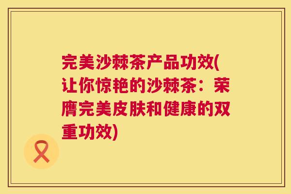 完美沙棘茶产品功效(让你惊艳的沙棘茶:荣膺完美和健康的双重功效) 完美沙棘茶产品功效(让你惊艳的沙棘茶:荣膺完美和健康的双重功效)