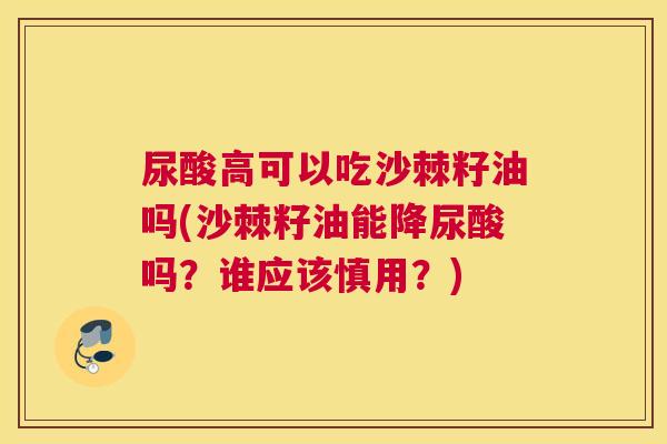 尿酸高可以吃沙棘籽油吗(沙棘籽油能降尿酸吗？谁应该慎用？)