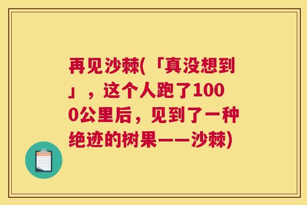 再见沙棘(「真没想到」，这个人跑了1000公里后，见到了一种绝迹的树果——沙棘)
