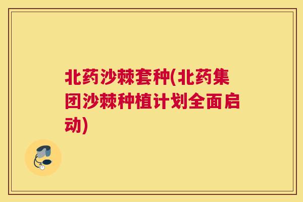 北药沙棘套种(北药集团沙棘种植计划全面启动)
