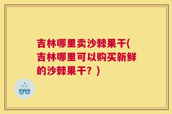 吉林哪里卖沙棘果干(吉林哪里可以购买新鲜的沙棘果干？)