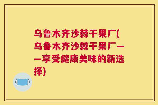 乌鲁木齐沙棘干果厂(乌鲁木齐沙棘干果厂——享受健康美味的新选择)