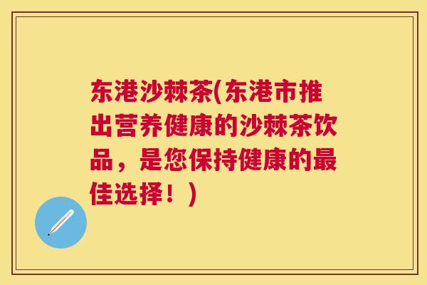 东港沙棘茶(东港市推出营养健康的沙棘茶饮品，是您保持健康的最佳选择！)