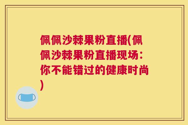 佩佩沙棘果粉直播(佩佩沙棘果粉直播现场：你不能错过的健康时尚)