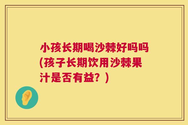 小孩长期喝沙棘好吗吗(孩子长期饮用沙棘果汁是否有益？)