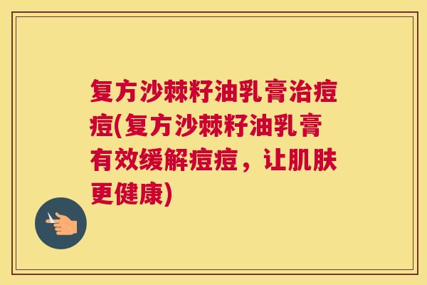复方沙棘籽油乳膏痘痘(复方沙棘籽油乳膏有效缓解痘痘,让更健康) 复方沙棘籽油乳膏痘痘(复方沙棘籽油乳膏有效缓解痘痘,让更健康)