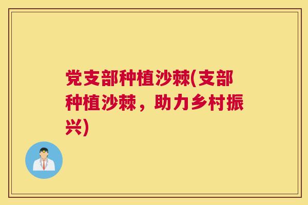 党支部种植沙棘(支部种植沙棘，助力乡村振兴)