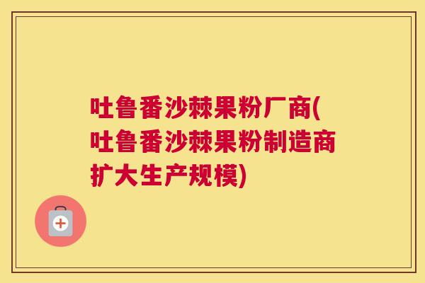 吐鲁番沙棘果粉厂商(吐鲁番沙棘果粉制造商扩大生产规模)