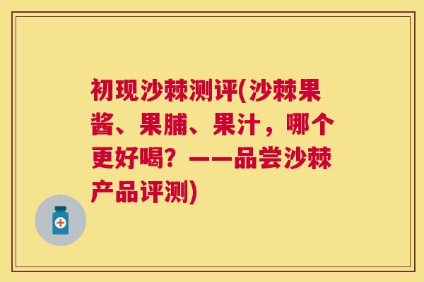 初现沙棘测评(沙棘果酱、果脯、果汁，哪个更好喝？——品尝沙棘产品评测)