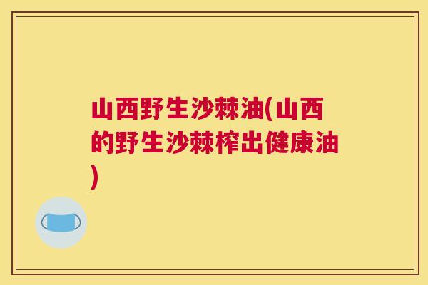 山西野生沙棘油(山西的野生沙棘榨出健康油)