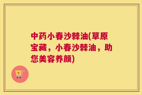 中药小春沙棘油(草原宝藏，小春沙棘油，助您美容养颜)