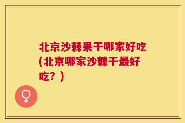 北京沙棘果干哪家好吃(北京哪家沙棘干最好吃？)
