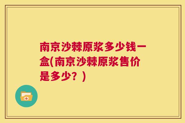 南京沙棘原浆多少钱一盒(南京沙棘原浆售价是多少？)