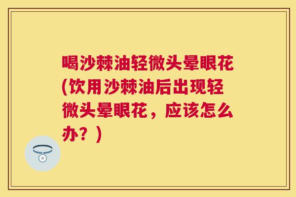 喝沙棘油轻微头晕眼花(饮用沙棘油后出现轻微头晕眼花，应该怎么办？)