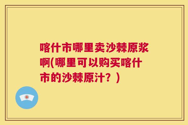 喀什市哪里卖沙棘原浆啊(哪里可以购买喀什市的沙棘原汁？)