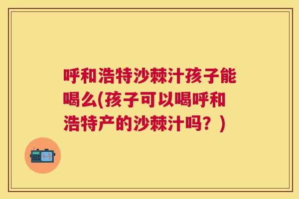 呼和浩特沙棘汁孩子能喝么(孩子可以喝呼和浩特产的沙棘汁吗？)