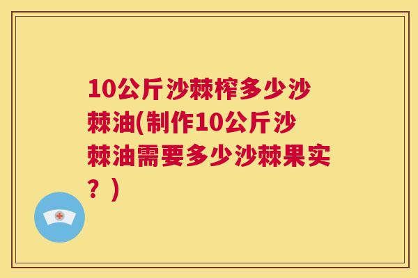 10公斤沙棘榨多少沙棘油(制作10公斤沙棘油需要多少沙棘果实？)