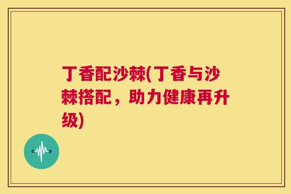 丁香配沙棘(丁香与沙棘搭配，助力健康再升级)