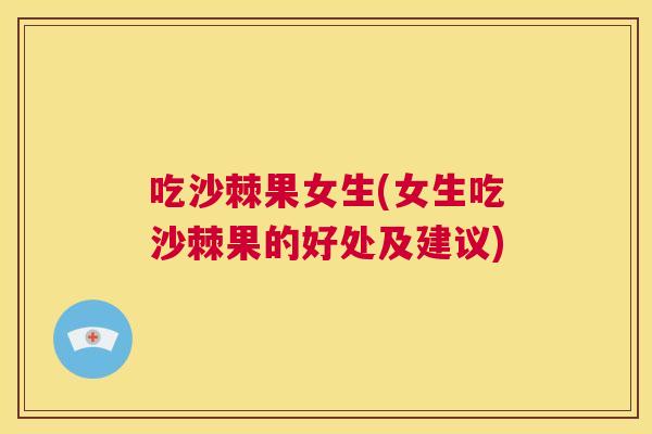 吃沙棘果女生(女生吃沙棘果的好处及建议)