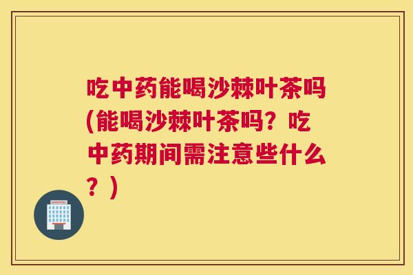 吃中药能喝沙棘叶茶吗(能喝沙棘叶茶吗？吃中药期间需注意些什么？)