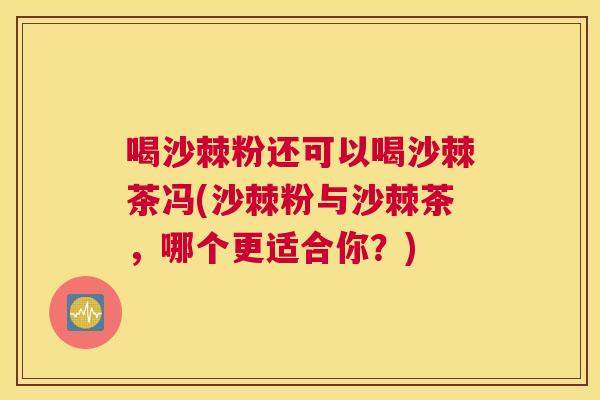 喝沙棘粉还可以喝沙棘茶冯(沙棘粉与沙棘茶，哪个更适合你？)