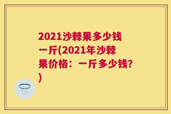 2021沙棘果多少钱一斤(2021年沙棘果价格：一斤多少钱？)