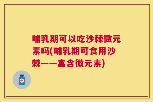 哺乳期可以吃沙棘微元素吗(哺乳期可食用沙棘——富含微元素)