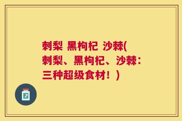 刺梨 黑枸杞 沙棘(刺梨、黑枸杞、沙棘：三种超级食材！)