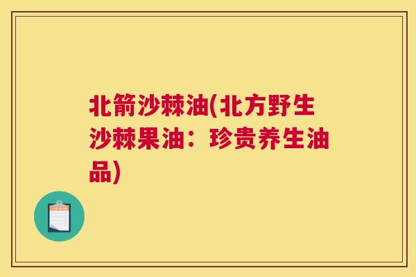 北箭沙棘油(北方野生沙棘果油：珍贵养生油品)