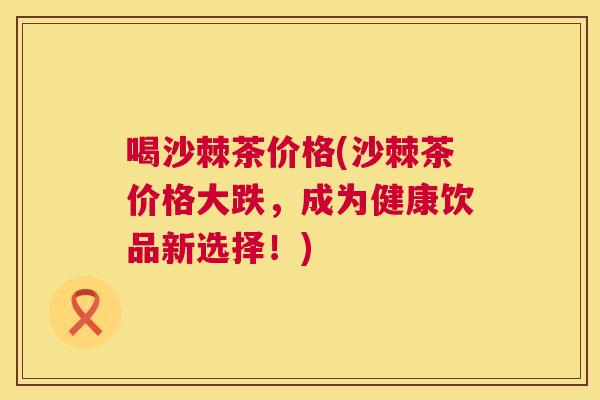 喝沙棘茶价格(沙棘茶价格大跌，成为健康饮品新选择！)