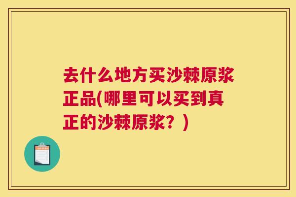 去什么地方买沙棘原浆正品(哪里可以买到真正的沙棘原浆？)