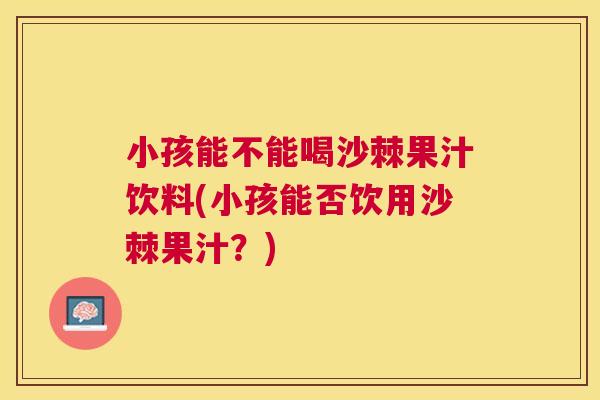 小孩能不能喝沙棘果汁饮料(小孩能否饮用沙棘果汁？)