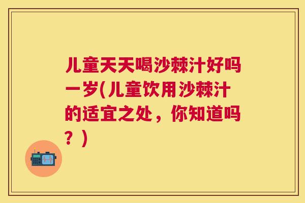 儿童天天喝沙棘汁好吗一岁(儿童饮用沙棘汁的适宜之处，你知道吗？)