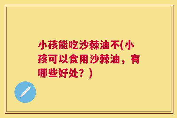 小孩能吃沙棘油不(小孩可以食用沙棘油，有哪些好处？)